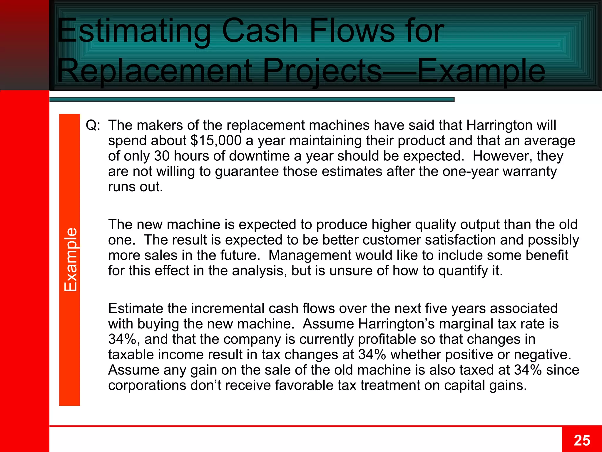 Estimating Cash Flows for Replacement Projects—Example  Q: The makers of the replacement machines have said that Harrington will spend about $15,000 a year maintaining their product and that an average of only 30 hours of downtime a year should be expected.  However, they are not willing to guarantee those estimates after the one-year warranty runs out. The new machine is expected to produce higher quality output than the old one.  The result is expected to be better customer satisfaction and possibly more sales in the future.  Management would like to include some benefit for this effect in the analysis, but is unsure of how to quantify it. Estimate the incremental cash flows over the next five years associated with buying the new machine.  Assume Harrington’s marginal tax rate is 34%, and that the company is currently profitable so that changes in taxable income result in tax changes at 34% whether positive or negative.  Assume any gain on the sale of the old machine is also taxed at 34% since corporations don’t receive favorable tax treatment on capital gains. Example 