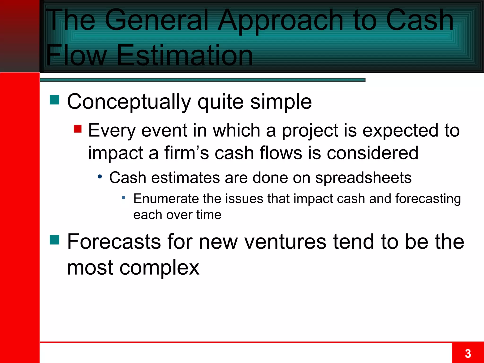 The General Approach to Cash Flow Estimation Conceptually quite simple Every event in which a project is expected to impact a firm’s cash flows is considered Cash estimates are done on spreadsheets Enumerate the issues that impact cash and forecasting each over time Forecasts for new ventures tend to be the most complex 