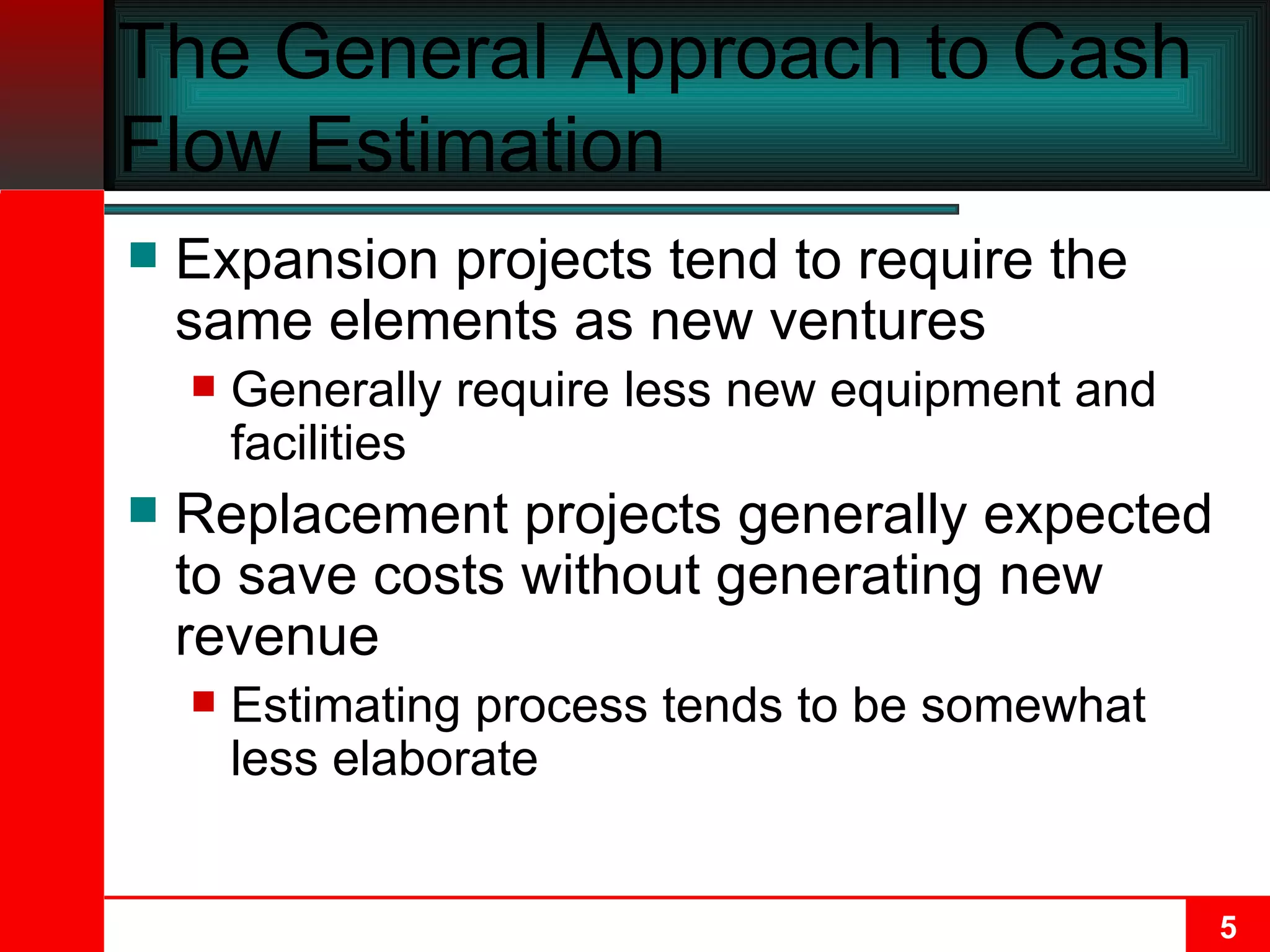 The General Approach to Cash Flow Estimation Expansion projects tend to require the same elements as new ventures Generally require less new equipment and facilities Replacement projects generally expected to save costs without generating new revenue Estimating process tends to be somewhat less elaborate 
