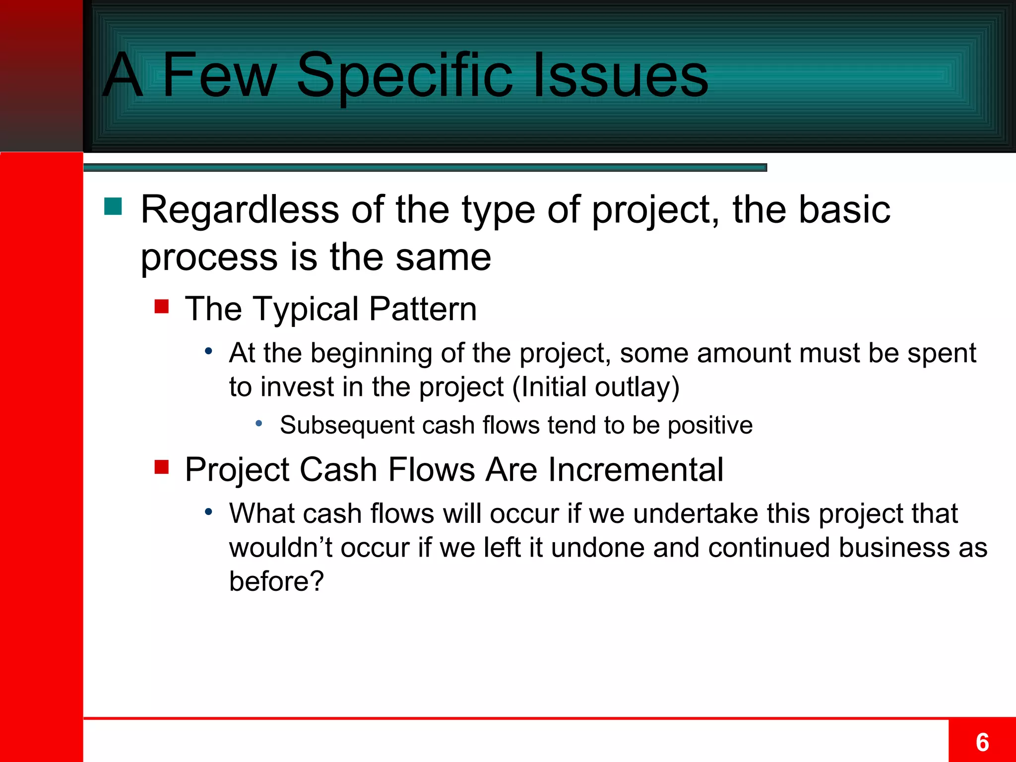 A Few Specific Issues Regardless of the type of project, the basic process is the same The Typical Pattern At the beginning of the project, some amount must be spent to invest in the project (Initial outlay) Subsequent cash flows tend to be positive Project Cash Flows Are Incremental What cash flows will occur if we undertake this project that wouldn’t occur if we left it undone and continued business as before? 