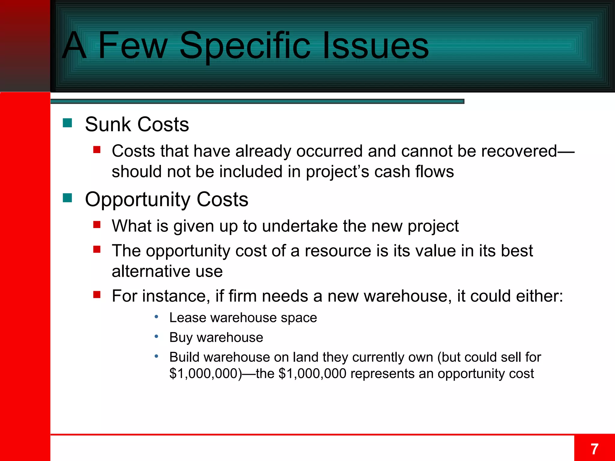A Few Specific Issues Sunk Costs Costs that have already occurred and cannot be recovered—should not be included in project’s cash flows Opportunity Costs What is given up to undertake the new project The opportunity cost of a resource is its value in its best alternative use  For instance, if firm needs a new warehouse, it could either: Lease warehouse space Buy warehouse Build warehouse on land they currently own (but could sell for $1,000,000)—the $1,000,000 represents an opportunity cost 