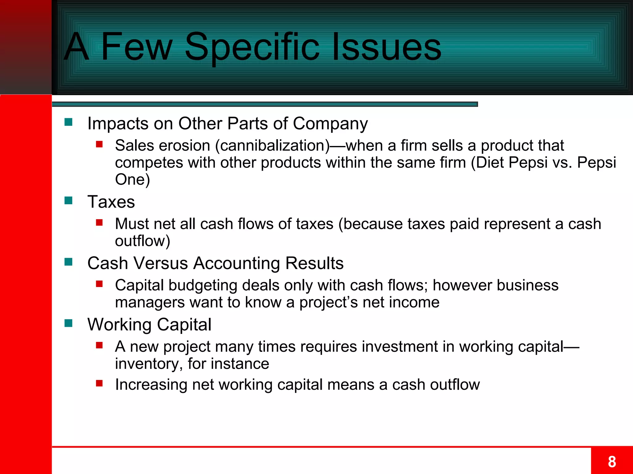 A Few Specific Issues Impacts on Other Parts of Company Sales erosion (cannibalization)—when a firm sells a product that competes with other products within the same firm (Diet Pepsi vs. Pepsi One) Taxes Must net all cash flows of taxes (because taxes paid represent a cash outflow) Cash Versus Accounting Results Capital budgeting deals only with cash flows; however business managers want to know a project’s net income Working Capital A new project many times requires investment in working capital—inventory, for instance Increasing net working capital means a cash outflow 