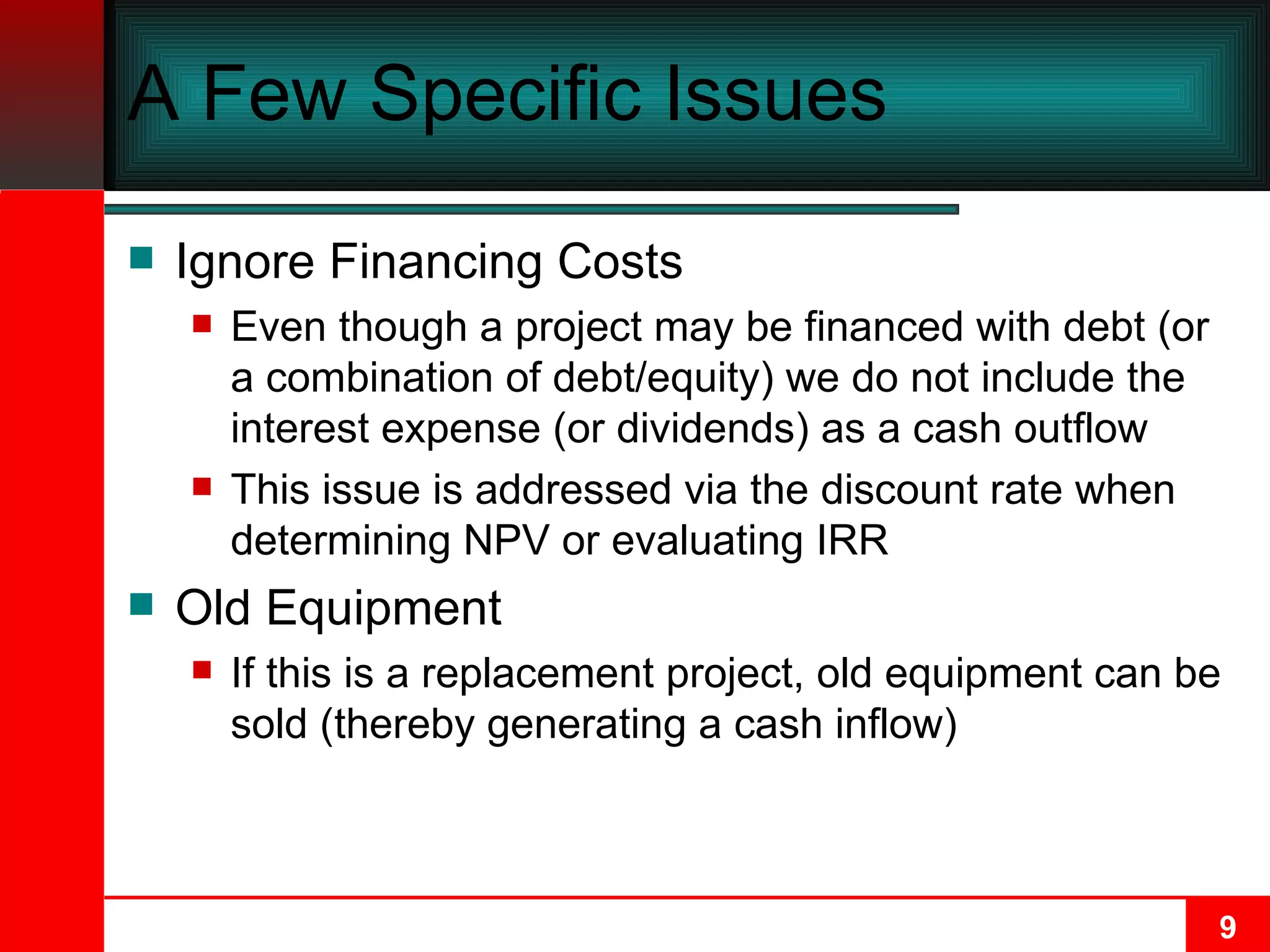 A Few Specific Issues Ignore Financing Costs Even though a project may be financed with debt (or a combination of debt/equity) we do not include the interest expense (or dividends) as a cash outflow This issue is addressed via the discount rate when determining NPV or evaluating IRR Old Equipment If this is a replacement project, old equipment can be sold (thereby generating a cash inflow) 