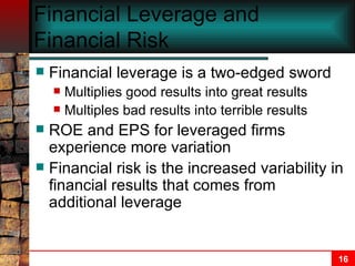 Financial Leverage and Financial Risk Financial leverage is a two-edged sword Multiplies good results into great results Multiples bad results into terrible results ROE and EPS for leveraged firms experience more variation Financial risk is the increased variability in financial results that comes from additional leverage 