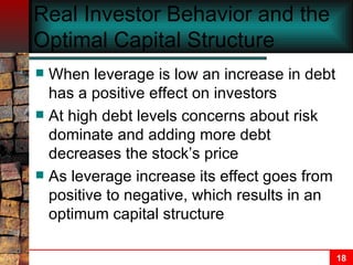 Real Investor Behavior and the Optimal Capital Structure When leverage is low an increase in debt has a positive effect on investors At high debt levels concerns about risk dominate and adding more debt decreases the stock’s price As leverage increase its effect goes from positive to negative, which results in an optimum capital structure 