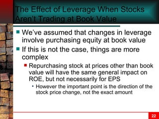 The Effect of Leverage When Stocks Aren’t Trading at Book Value We’ve assumed that changes in leverage involve purchasing equity at book value If this is not the case, things are more complex Repurchasing stock at prices other than book value will have the same general impact on ROE, but not necessarily for EPS However the important point is the direction of the stock price change, not the exact amount 