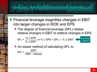 The Degree of Financial Leverage (DFL)—A Measurement Financial leverage magnifies changes in EBIT into larger changes in ROE and EPS The degree of financial leverage (DFL) relates relative changes in EBIT to relative changes in EPS Somewhat  tedious An easier method of calculating DFL is: 