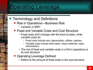 Operating Leverage Terminology and Definitions Risk in Operations—Business Risk Variation in EBIT Fixed and Variable Costs and Cost Structure Fixed costs don’t change with the level of sales, while variable costs do Fixed costs include rent, depreciation, utilities, salaries Variable costs include direct labor, direct materials, sales commissions The mix of fixed and variable costs in a firm’s operations is its cost structure Operating Leverage Defined Refers to the amount of fixed costs in the cost structure 