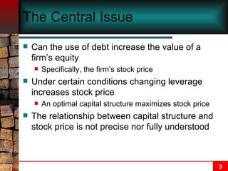The Central Issue Can the use of debt increase the value of a firm’s equity Specifically, the firm’s stock price Under certain conditions changing leverage increases stock price An optimal capital structure maximizes stock price The relationship between capital structure and stock price is not precise nor fully understood 