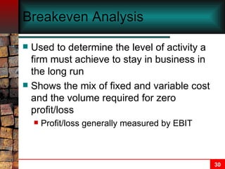 Breakeven Analysis Used to determine the level of activity a firm must achieve to stay in business in the long run Shows the mix of fixed and variable cost and the volume required for zero profit/loss  Profit/loss generally measured by EBIT 