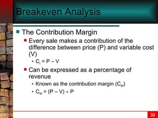Breakeven Analysis The Contribution Margin Every sale makes a contribution of the difference between price (P) and variable cost (V) C t  = P – V Can be expressed as a percentage of revenue Known as the contribution margin (C M ) C M  = (P – V)    P 