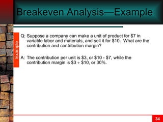 Breakeven Analysis—Example  Q: Suppose a company can make a unit of product for $7 in variable labor and materials, and sell it for $10.  What are the contribution and contribution margin? A: The contribution per unit is $3, or $10 - $7, while the contribution margin is $3    $10, or 30%. Example 