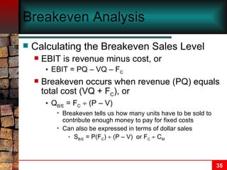 Breakeven Analysis Calculating the Breakeven Sales Level EBIT is revenue minus cost, or EBIT = PQ – VQ – F C Breakeven occurs when revenue (PQ) equals total cost (VQ + F C ), or Q B/E  = F C     (P – V) Breakeven tells us how many units have to be sold to contribute enough money to pay for fixed costs Can also be expressed in terms of dollar sales S B/E  = P(F C )    (P – V)  or F C     C M 
