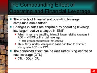 The Compounding Effect of Operating and Financial Leverage The effects of financial and operating leverage compound one another Changes in sales are amplified by operating leverage into larger relative changes in EBIT Which in turn are amplified into still larger relative changes in ROE and EPS by financial leverage The effect is multiplicative, not additive Thus, fairly modest changes in sales can lead to dramatic changes in ROE and EPS The combined effect can be measured using degree of total leverage (DTL) DTL = DOL  ×  DFL 