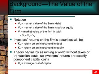 Background—The Value of the Firm Notation V d  = market value of the firm’s debt V e  = market value of the firm’s stock or equity V f  = market value of the firm in total V f  = V d  + V e Investors’ returns on the firm’s securities will be K d  = return on an investment in debt K e  = return on an investment in equity Theory begins by assuming a world without taxes or transaction costs, so investors’ returns are exactly component capital costs K a  = average cost of capital 