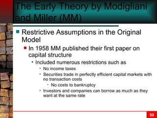 The Early Theory by Modigliani and Miller (MM) Restrictive Assumptions in the Original Model In 1958 MM published their first paper on capital structure Included numerous restrictions such as No income taxes Securities trade in perfectly efficient capital markets with no transaction costs No costs to bankruptcy  Investors and companies can borrow as much as they want at the same rate 