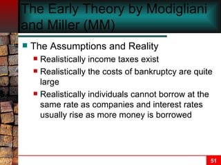 The Early Theory by Modigliani and Miller (MM) The Assumptions and Reality Realistically income taxes exist Realistically the costs of bankruptcy are quite large Realistically individuals cannot borrow at the same rate as companies and interest rates usually rise as more money is borrowed 