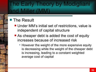 The Early Theory by Modigliani and Miller (MM) The Result Under MM’s initial set of restrictions, value is independent of capital structure As cheaper debt is added the cost of equity increases because of increased risk However the weight of the more expensive equity is decreasing while the weight of the cheaper debt is increasing, leading to a constant weighted average cost of capital 