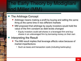 The Early Theory by Modigliani and Miller (MM) The Arbitrage Concept Arbitrage means making a profit by buying and selling the same thing at the same time in two different markets MM proposed that arbitrage by equity investors would hold the value of the firm constant as debt levels changed Equity investors could sell shares in a leveraged firm and buy shares in an unleveraged firm by borrowing money on their own Interpreting the Result The MM result implies that leverage affects value because of market imperfections Such as taxes and transaction costs (including bankruptcy) 