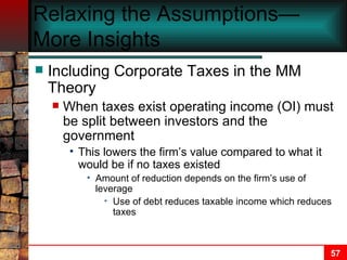 Relaxing the Assumptions—More Insights Including Corporate Taxes in the MM Theory When taxes exist operating income (OI) must be split between investors and the government This lowers the firm’s value compared to what it would be if no taxes existed Amount of reduction depends on the firm’s use of leverage Use of debt reduces taxable income which reduces taxes 
