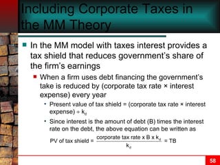 Including Corporate Taxes in the MM Theory In the MM model with taxes interest provides a tax shield that reduces government’s share of the firm’s earnings When a firm uses debt financing the government’s take is reduced by (corporate tax rate  ×  interest expense) every year Present value of tax shield = (corporate tax rate  ×  interest expense)    k d   Since interest is the amount of debt (B) times the interest rate on the debt, the above equation can be written as 