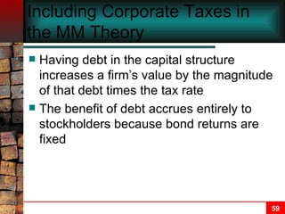 Including Corporate Taxes in the MM Theory Having debt in the capital structure increases a firm’s value by the magnitude of that debt times the tax rate The benefit of debt accrues entirely to stockholders because bond returns are fixed 