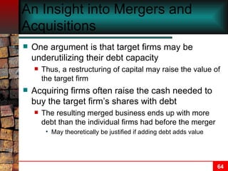 An Insight into Mergers and Acquisitions One argument is that target firms may be underutilizing their debt capacity Thus, a restructuring of capital may raise the value of the target firm Acquiring firms often raise the cash needed to buy the target firm’s shares with debt The resulting merged business ends up with more debt than the individual firms had before the merger May theoretically be justified if adding debt adds value 