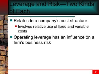 Leverage and Risk—Two Kinds of Each Relates to a company’s cost structure Involves relative use of fixed and variable costs Operating leverage has an influence on a firm’s business risk 
