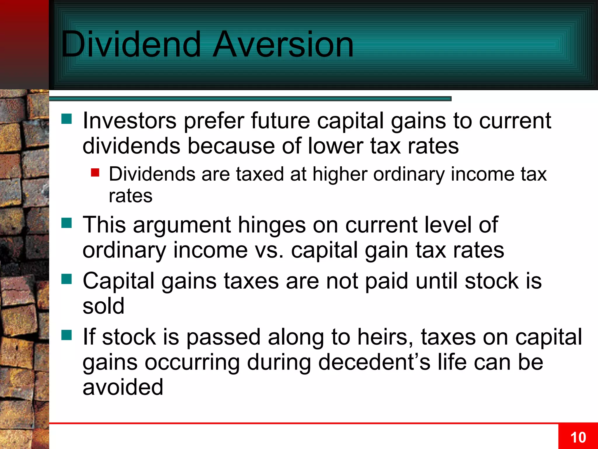 Dividend Aversion Investors prefer future capital gains to current dividends because of lower tax rates Dividends are taxed at higher ordinary income tax rates This argument hinges on current level of ordinary income vs. capital gain tax rates Capital gains taxes are not paid until stock is sold If stock is passed along to heirs, taxes on capital gains occurring during decedent’s life can be avoided 