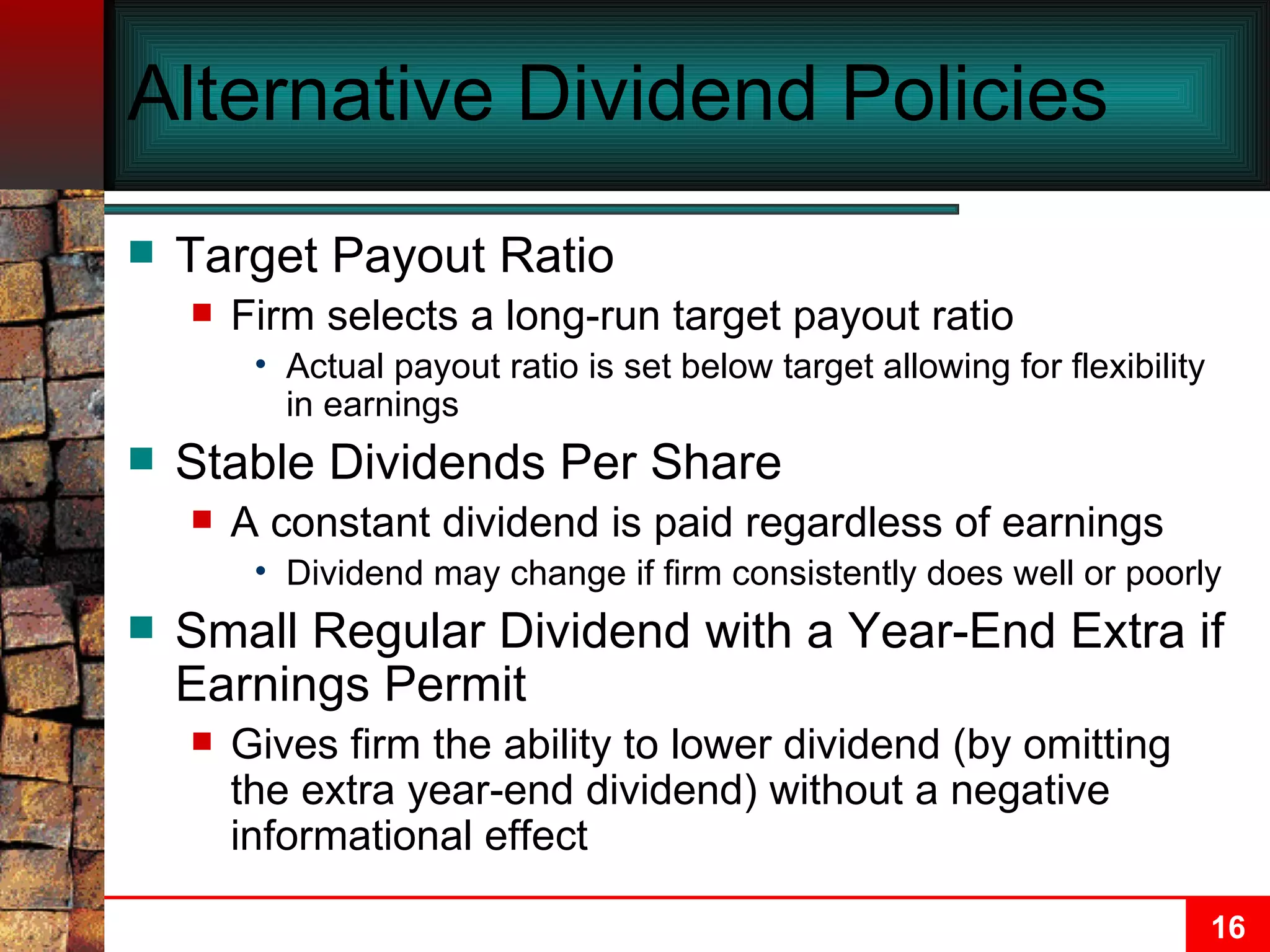 Alternative Dividend Policies Target Payout Ratio Firm selects a long-run target payout ratio Actual payout ratio is set below target allowing for flexibility in earnings Stable Dividends Per Share A constant dividend is paid regardless of earnings Dividend may change if firm consistently does well or poorly Small Regular Dividend with a Year-End Extra if Earnings Permit Gives firm the ability to lower dividend (by omitting the extra year-end dividend) without a negative informational effect 