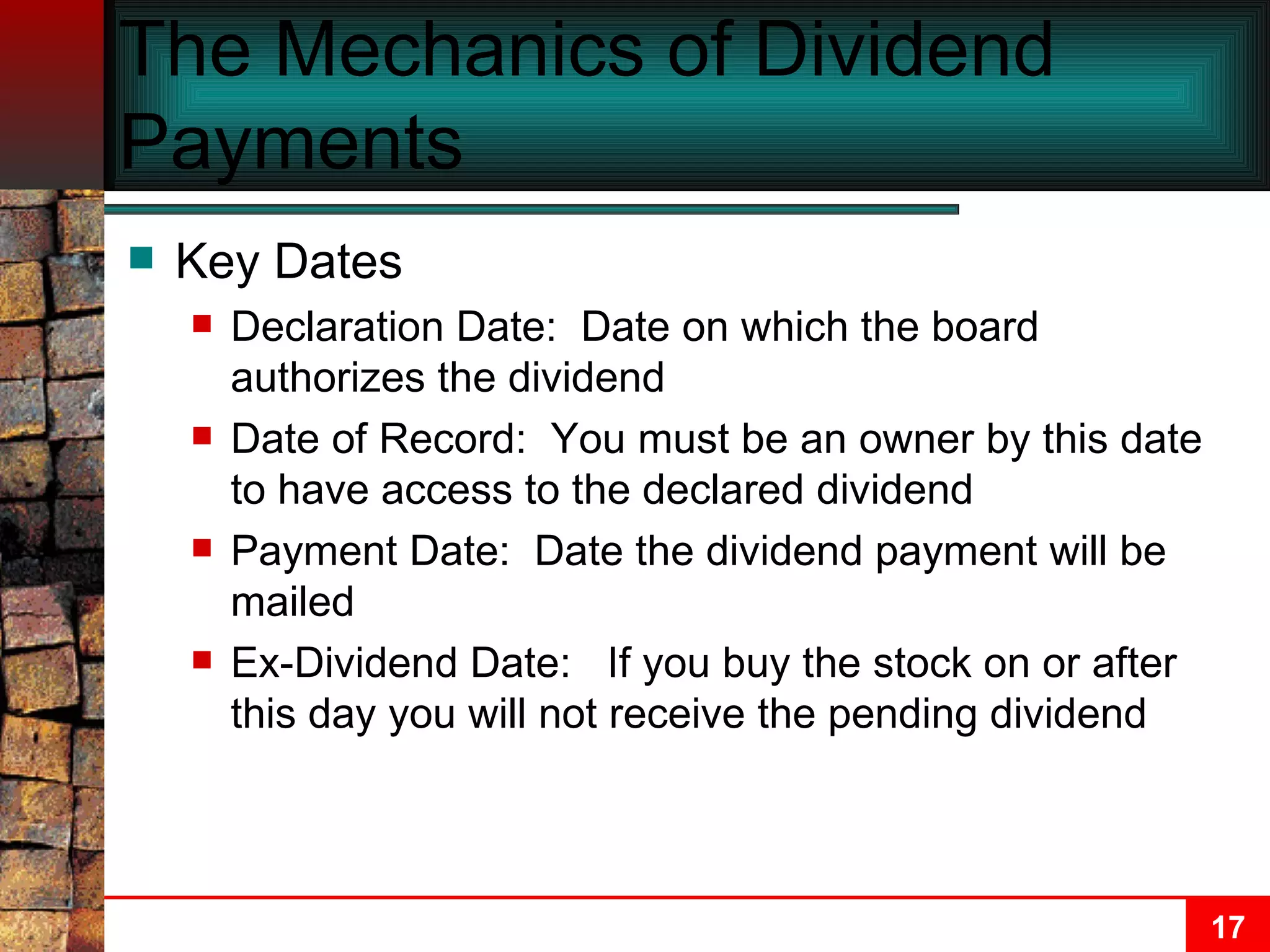The Mechanics of Dividend Payments Key Dates Declaration Date:  Date on which the board authorizes the dividend Date of Record:  You must be an owner by this date to have access to the declared dividend Payment Date:  Date the dividend payment will be mailed Ex-Dividend Date:  If you buy the stock on or after this day you will not receive the pending dividend 