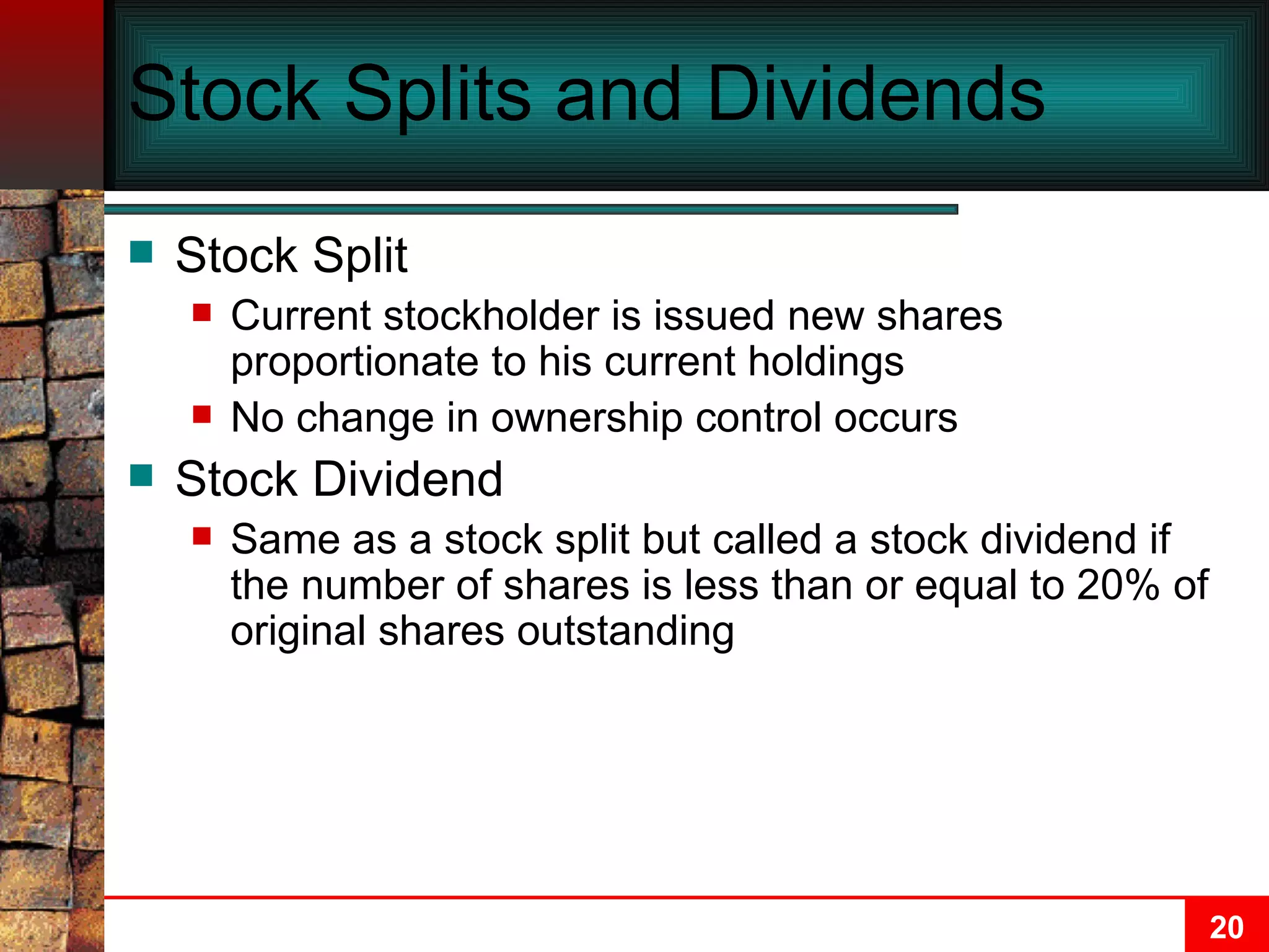 Stock Splits and Dividends Stock Split Current stockholder is issued new shares proportionate to his current holdings No change in ownership control occurs Stock Dividend Same as a stock split but called a stock dividend if the number of shares is less than or equal to 20% of original shares outstanding 