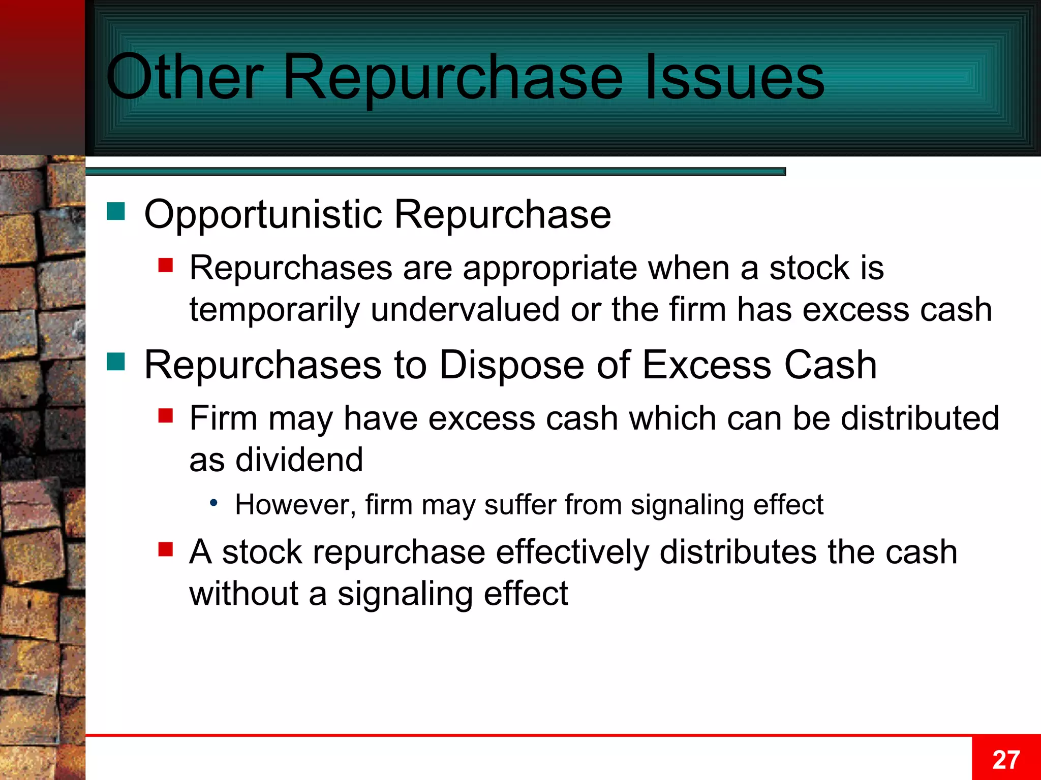 Other Repurchase Issues Opportunistic Repurchase Repurchases are appropriate when a stock is temporarily undervalued or the firm has excess cash Repurchases to Dispose of Excess Cash Firm may have excess cash which can be distributed as dividend However, firm may suffer from signaling effect A stock repurchase effectively distributes the cash without a signaling effect 
