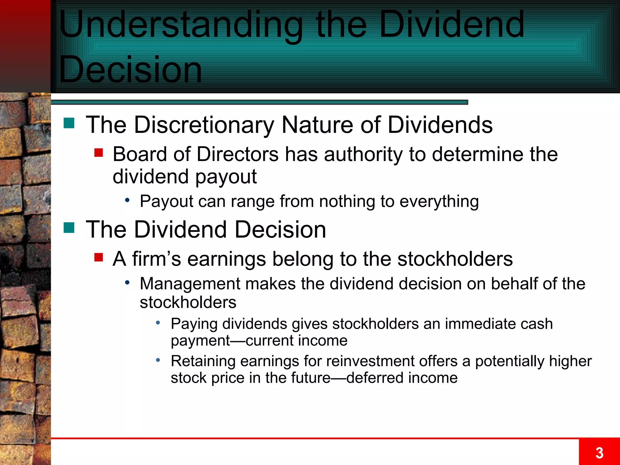Understanding the Dividend Decision The Discretionary Nature of Dividends Board of Directors has authority to determine the dividend payout Payout can range from nothing to everything The Dividend Decision A firm’s earnings belong to the stockholders Management makes the dividend decision on behalf of the stockholders Paying dividends gives stockholders an immediate cash payment—current income Retaining earnings for reinvestment offers a potentially higher stock price in the future—deferred income 
