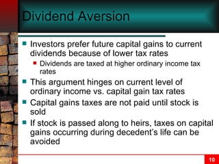 Dividend Aversion Investors prefer future capital gains to current dividends because of lower tax rates Dividends are taxed at higher ordinary income tax rates This argument hinges on current level of ordinary income vs. capital gain tax rates Capital gains taxes are not paid until stock is sold If stock is passed along to heirs, taxes on capital gains occurring during decedent’s life can be avoided 