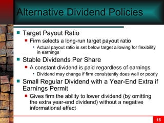 Alternative Dividend Policies Target Payout Ratio Firm selects a long-run target payout ratio Actual payout ratio is set below target allowing for flexibility in earnings Stable Dividends Per Share A constant dividend is paid regardless of earnings Dividend may change if firm consistently does well or poorly Small Regular Dividend with a Year-End Extra if Earnings Permit Gives firm the ability to lower dividend (by omitting the extra year-end dividend) without a negative informational effect 