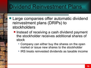 Dividend Reinvestment Plans Large companies offer automatic dividend reinvestment plans (DRIPs) to stockholders Instead of receiving a cash dividend payment the stockholder receives additional shares of stock Company can either buy the shares on the open market or issue new shares to the stockholder IRS treats reinvested dividends as taxable income 