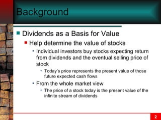 Background Dividends as a Basis for Value Help determine the value of stocks Individual investors buy stocks expecting return from dividends and the eventual selling price of stock Today’s price represents the present value of those future expected cash flows From the whole market view The price of a stock today is the present value of the infinite stream of dividends 