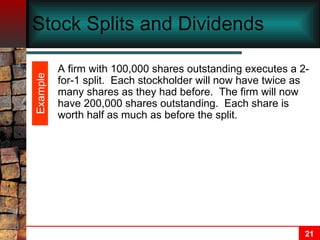Stock Splits and Dividends A firm with 100,000 shares outstanding executes a 2-for-1 split.  Each stockholder will now have twice as many shares as they had before.  The firm will now have 200,000 shares outstanding.  Each share is worth half as much as before the split. Example 