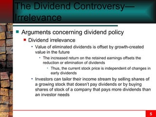 The Dividend Controversy—Irrelevance  Arguments concerning dividend policy Dividend irrelevance Value of eliminated dividends is offset by growth-created value in the future The increased return on the retained earnings offsets the reduction or elimination of dividends Thus, the current stock price is independent of changes in early dividends Investors can tailor their income stream by selling shares of a growing stock that doesn’t pay dividends or by buying shares of stock of a company that pays more dividends than an investor needs 