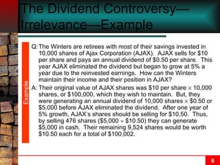 The Dividend Controversy—Irrelevance—Example  Example Q: The Winters are retirees with most of their savings invested in 10,000 shares of Ajax Corporation (AJAX).  AJAX sells for $10 per share and pays an annual dividend of $0.50 per share.  This year AJAX eliminated the dividend but began to grow at 5% a year due to the reinvested earnings.  How can the Winters maintain their income and their position in AJAX? A: Their original value of AJAX shares was $10 per share    10,000 shares, or $100,000, which they wish to maintain.  But, they were generating an annual dividend of 10,000 shares    $0.50 or $5,000 before AJAX eliminated the dividend.  After one year of 5% growth, AJAX’s shares should be selling for $10.50.  Thus, by selling 476 shares ($5,000    $10.50) they can generate $5,000 in cash.  Their remaining 9,524 shares would be worth $10.50 each for a total of $100,002. 