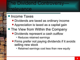 The Dividend Controversy—Irrelevance  Income Taxes Dividends are taxed as ordinary income Appreciation is taxed as a capital gain The View from Within the Company Dividends represent a cash outflow Reduces retained earnings Firms prefer not paying dividends if it avoids selling new stock Retained earnings cost less than new equity 