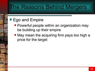 The Reasons Behind Mergers Ego and Empire Powerful people within an organization may be building up their empire May mean the acquiring firm pays too high a price for the target 