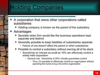 Holding Companies A corporation that owns other corporations called subsidiaries Holding company is known as the parent of the subsidiary Advantages Sensible when firm would like the business operations kept separate and distinct Generally possible to keep liabilities of subsidiaries separate Failure of one doesn't affect the parent or other subsidiaries Possible to control a subsidiary without owning all of its stock Sometimes an interest as small as 10% can effectively control a widely held corporation General rule:  Ownership of 25% virtually guarantees control Thus, it's possible to effectively control an organization without spending the funds to buy the entire organization 