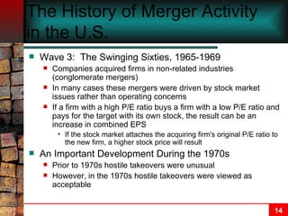 The History of Merger Activity in the U.S.   Wave 3:  The Swinging Sixties, 1965-1969 Companies acquired firms in non-related industries (conglomerate mergers) In many cases these mergers were driven by stock market issues rather than operating concerns If a firm with a high P/E ratio buys a firm with a low P/E ratio and pays for the target with its own stock, the result can be an increase in combined EPS If the stock market attaches the acquiring firm's original P/E ratio to the new firm, a higher stock price will result An Important Development During the 1970s Prior to 1970s hostile takeovers were unusual However, in the 1970s hostile takeovers were viewed as acceptable 