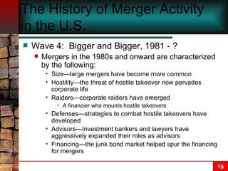 The History of Merger Activity in the U.S.   Wave 4:  Bigger and Bigger, 1981 - ? Mergers in the 1980s and onward are characterized by the following: Size—large mergers have become more common Hostility—the threat of hostile takeover now pervades corporate life Raiders—corporate raiders have emerged A financier who mounts hostile takeovers Defenses—strategies to combat hostile takeovers have developed Advisors—Investment bankers and lawyers have aggressively expanded their roles as advisors Financing—the junk bond market helped spur the financing for mergers 