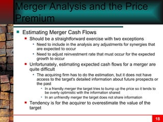 Merger Analysis and the Price Premium Estimating Merger Cash Flows Should be a straightforward exercise with two exceptions Need to include in the analysis any adjustments for synergies that are expected to occur Need to adjust reinvestment rate that must occur for the expected growth to occur Unfortunately, estimating expected cash flows for a merger are quite difficult The acquiring firm has to do the estimation, but it does not have access to the target's detailed information about future prospects or the past In a friendly merger the target tries to bump up the price so it tends to be overly optimistic with the information shared In an unfriendly merger the target does not share information Tendency is for the acquirer to overestimate the value of the target 