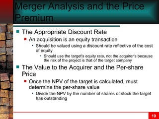 Merger Analysis and the Price Premium The Appropriate Discount Rate An acquisition is an equity transaction Should be valued using a discount rate reflective of the cost of equity Should use the target's equity rate, not the acquirer's because the risk of the project is that of the target company The Value to the Acquirer and the Per-share Price Once the NPV of the target is calculated, must determine the per-share value Divide the NPV by the number of shares of stock the target has outstanding 