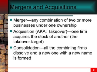 Mergers and Acquisitions   Merger—any combination of two or more businesses under one ownership Acquisition (AKA:  takeover)—one firm acquires the stock of another (the takeover target) Consolidation—all the combining firms dissolve and a new one with a new name is formed 