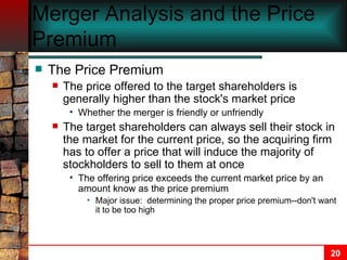 Merger Analysis and the Price Premium The Price Premium The price offered to the target shareholders is generally higher than the stock's market price Whether the merger is friendly or unfriendly The target shareholders can always sell their stock in the market for the current price, so the acquiring firm has to offer a price that will induce the majority of stockholders to sell to them at once The offering price exceeds the current market price by an amount know as the price premium Major issue:  determining the proper price premium--don't want it to be too high 